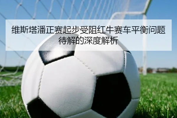 维斯塔潘正赛起步受阻红牛赛车平衡问题待解的深度解析