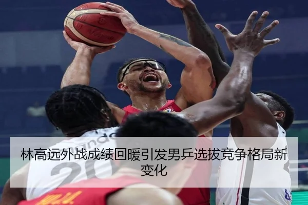 林高远外战成绩回暖引发男乒选拔竞争格局新变化